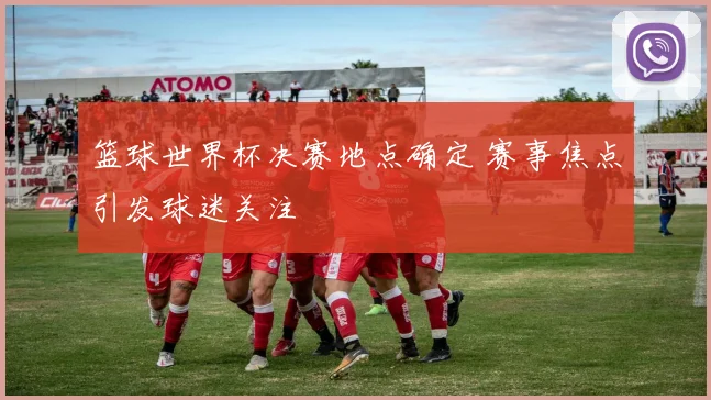 篮球世界杯决赛地点确定 赛事焦点引发球迷关注