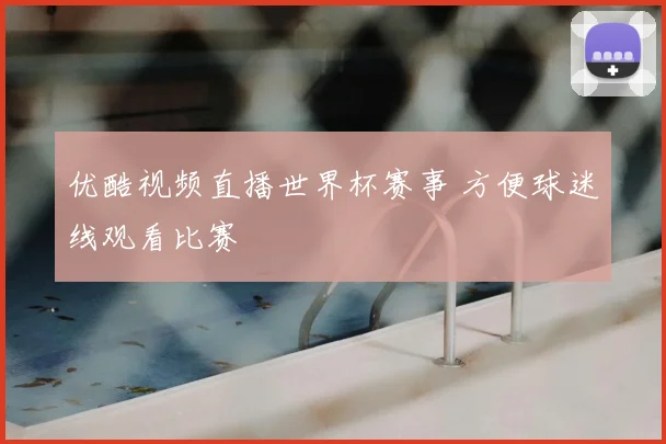 优酷视频直播世界杯赛事 方便球迷线观看比赛