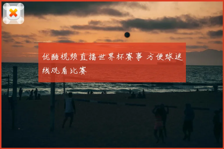 优酷视频直播世界杯赛事 方便球迷线观看比赛