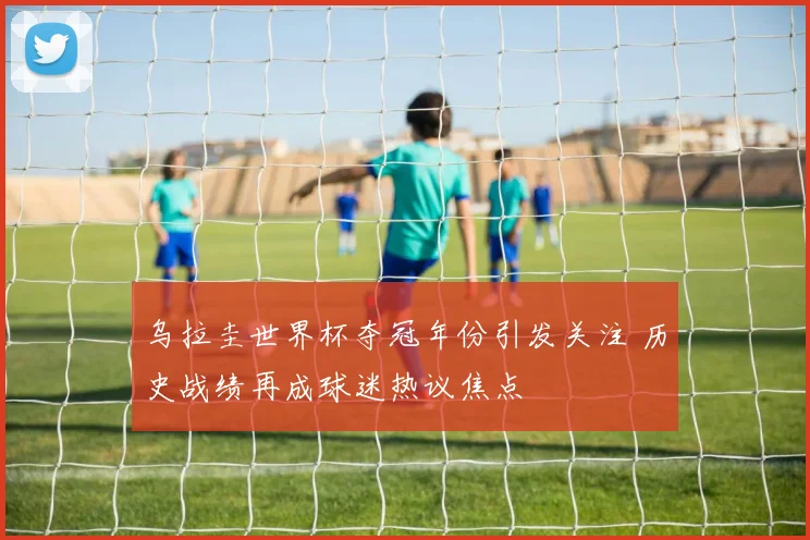 乌拉圭世界杯夺冠年份引发关注 历史战绩再成球迷热议焦点