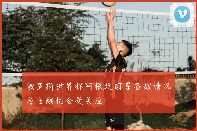 俄罗斯世界杯阿根廷前景备战情况与出线机会受关注