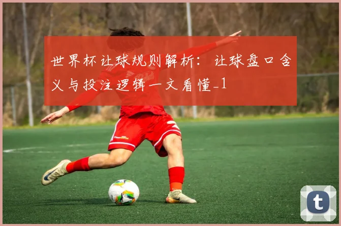世界杯让球规则解析:让球盘口含义与投注逻辑一文看懂_1