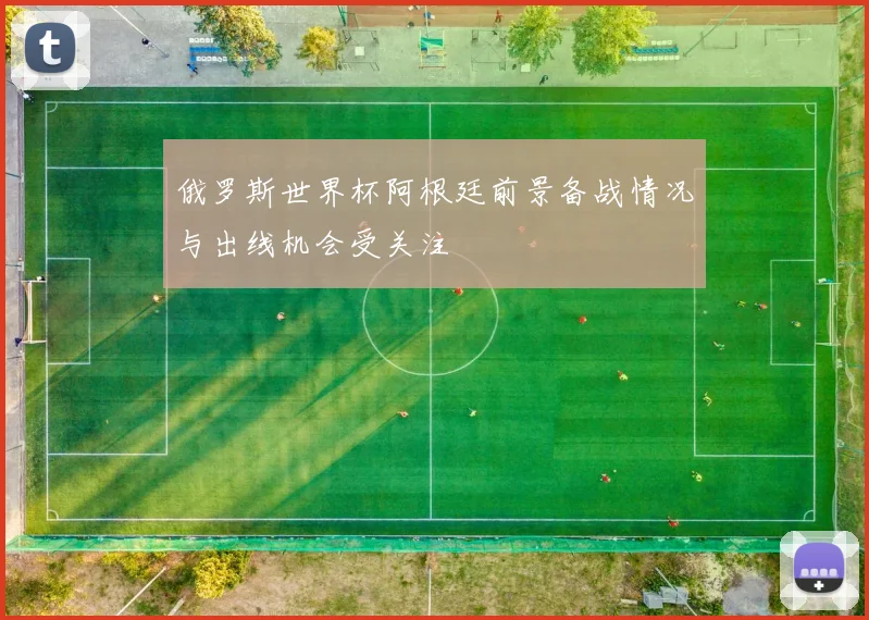 俄罗斯世界杯阿根廷前景备战情况与出线机会受关注