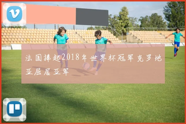 法国捧起2018年世界杯冠军克罗地亚屈居亚军