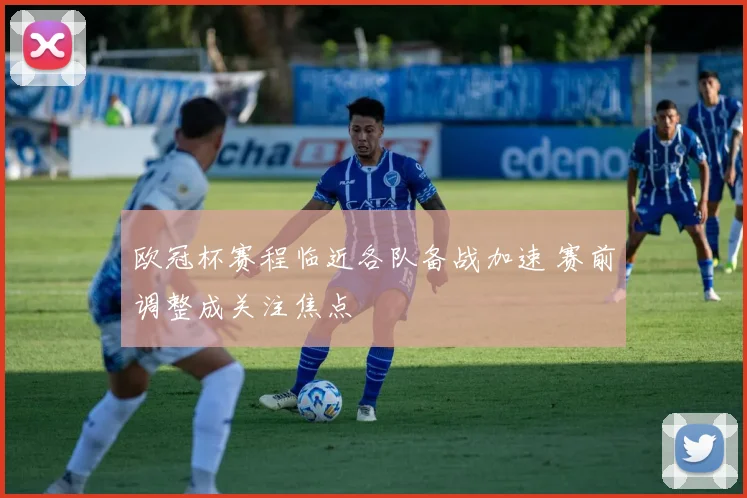 欧冠杯赛程临近各队备战加速 赛前调整成关注焦点