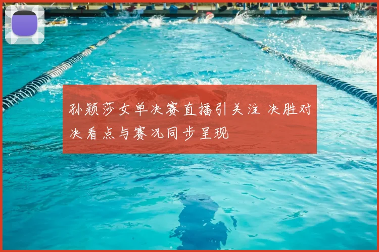 孙颖莎女单决赛直播引关注 决胜对决看点与赛况同步呈现