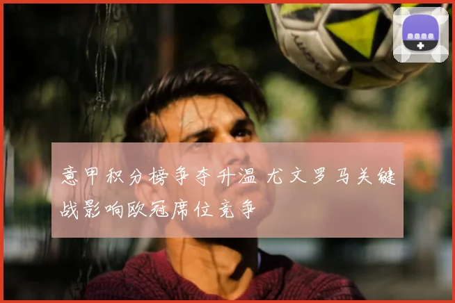 意甲积分榜争夺升温 尤文罗马关键战影响欧冠席位竞争