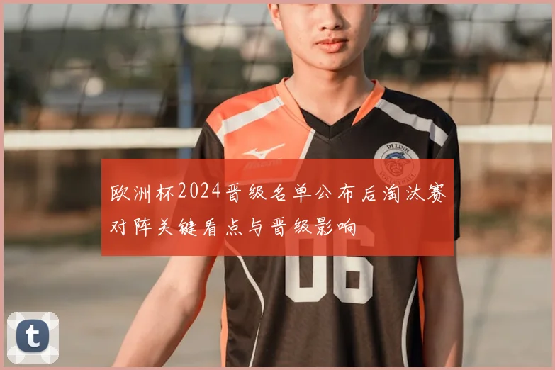 欧洲杯2024晋级名单公布后淘汰赛对阵关键看点与晋级影响