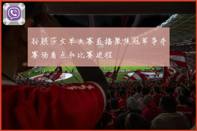 孙颖莎女单决赛直播聚焦冠军争夺赛场看点和比赛进程