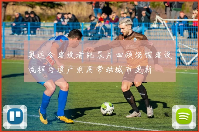 奥运会建设者纪录片回顾场馆建设流程与遗产利用带动城市更新