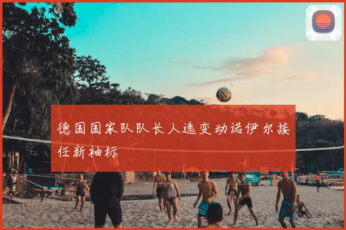 德国国家队队长人选变动诺伊尔接任新袖标