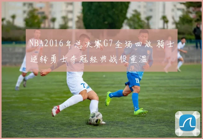 NBA2016年总决赛G7全场回放 骑士逆转勇士夺冠经典战役重温