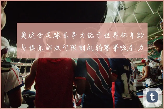 奥运会足球竞争力低于世界杯年龄与俱乐部放行限制削弱赛事吸引力