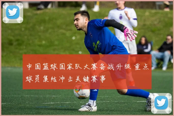 中国篮球国家队大赛备战升级 重点球员集结冲击关键赛事