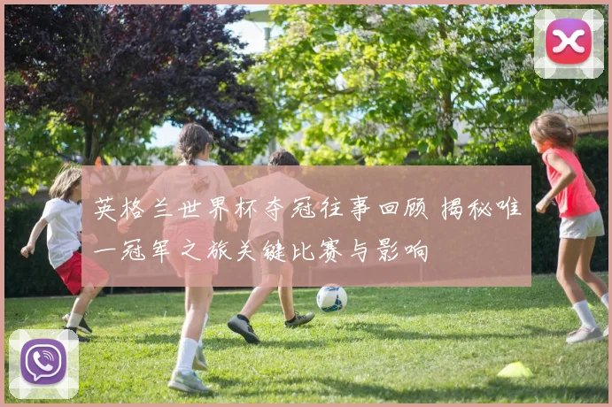 英格兰世界杯夺冠往事回顾 揭秘唯一冠军之旅关键比赛与影响