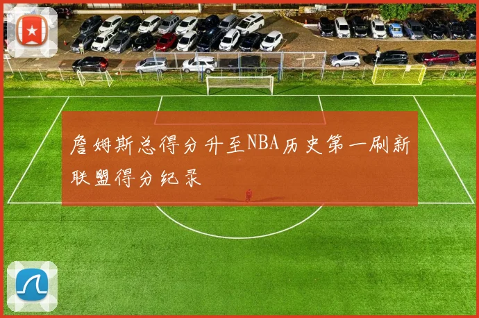 詹姆斯总得分升至NBA历史第一刷新联盟得分纪录