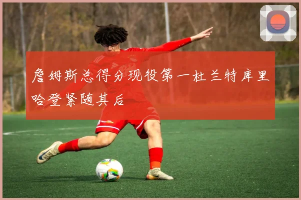 詹姆斯总得分现役第一杜兰特库里哈登紧随其后