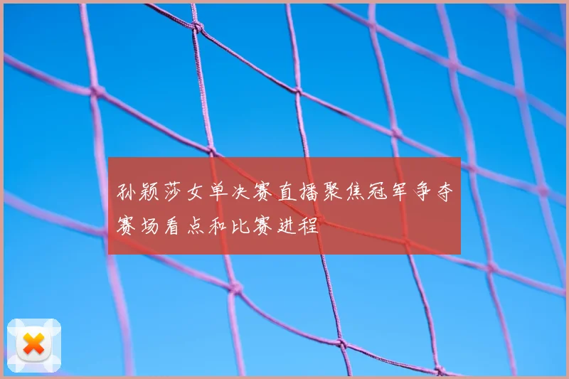 孙颖莎女单决赛直播聚焦冠军争夺赛场看点和比赛进程