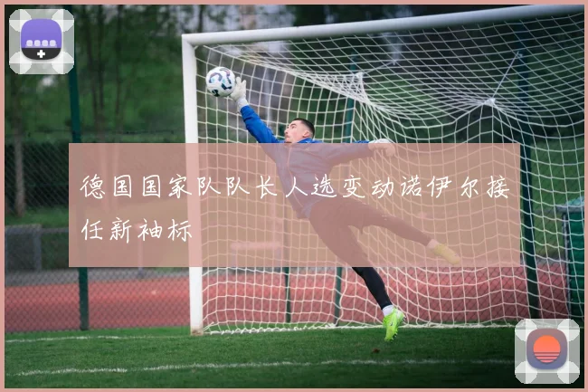 德国国家队队长人选变动诺伊尔接任新袖标
