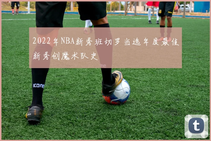 2022年NBA新秀班切罗当选年度最佳新秀创魔术队史