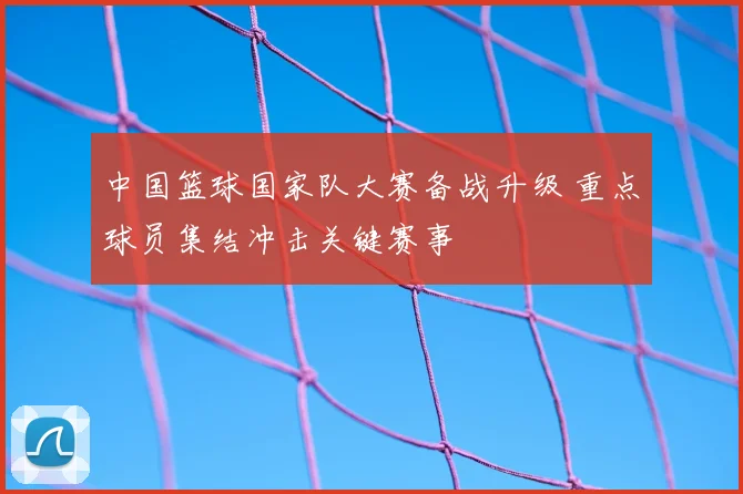 中国篮球国家队大赛备战升级 重点球员集结冲击关键赛事