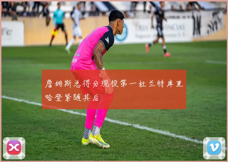 詹姆斯总得分现役第一杜兰特库里哈登紧随其后