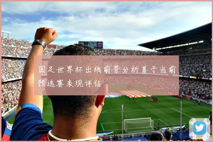 国足世界杯出线前景分析基于当前预选赛表现评估
