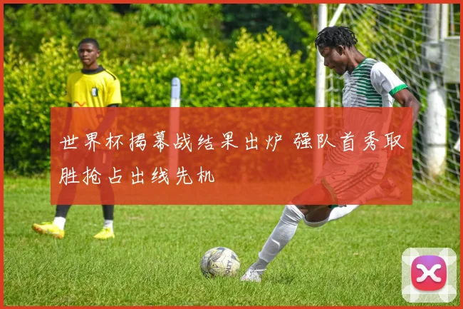 世界杯揭幕战结果出炉 强队首秀取胜抢占出线先机