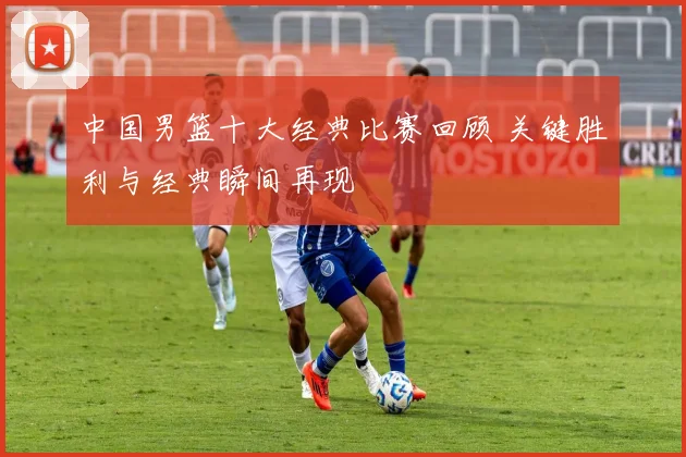 中国男篮十大经典比赛回顾 关键胜利与经典瞬间再现