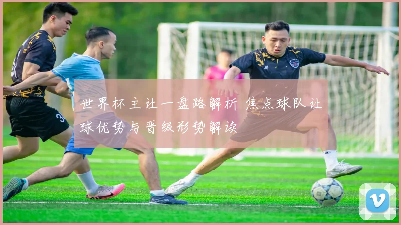 世界杯主让一盘路解析 焦点球队让球优势与晋级形势解读