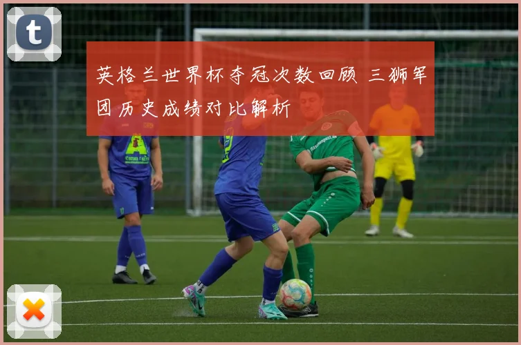 英格兰世界杯夺冠次数回顾 三狮军团历史成绩对比解析