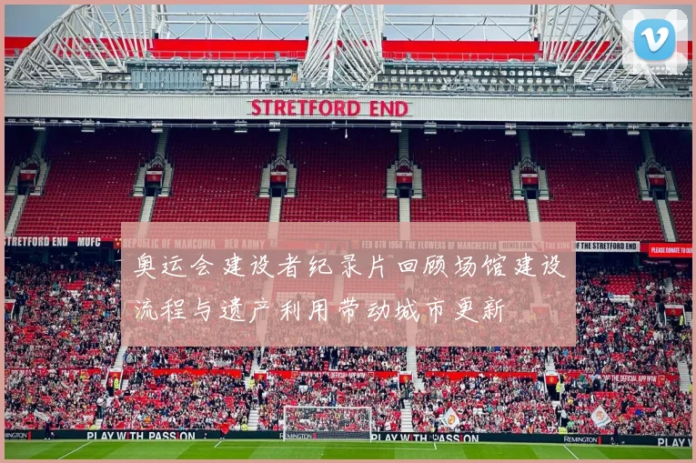 奥运会建设者纪录片回顾场馆建设流程与遗产利用带动城市更新